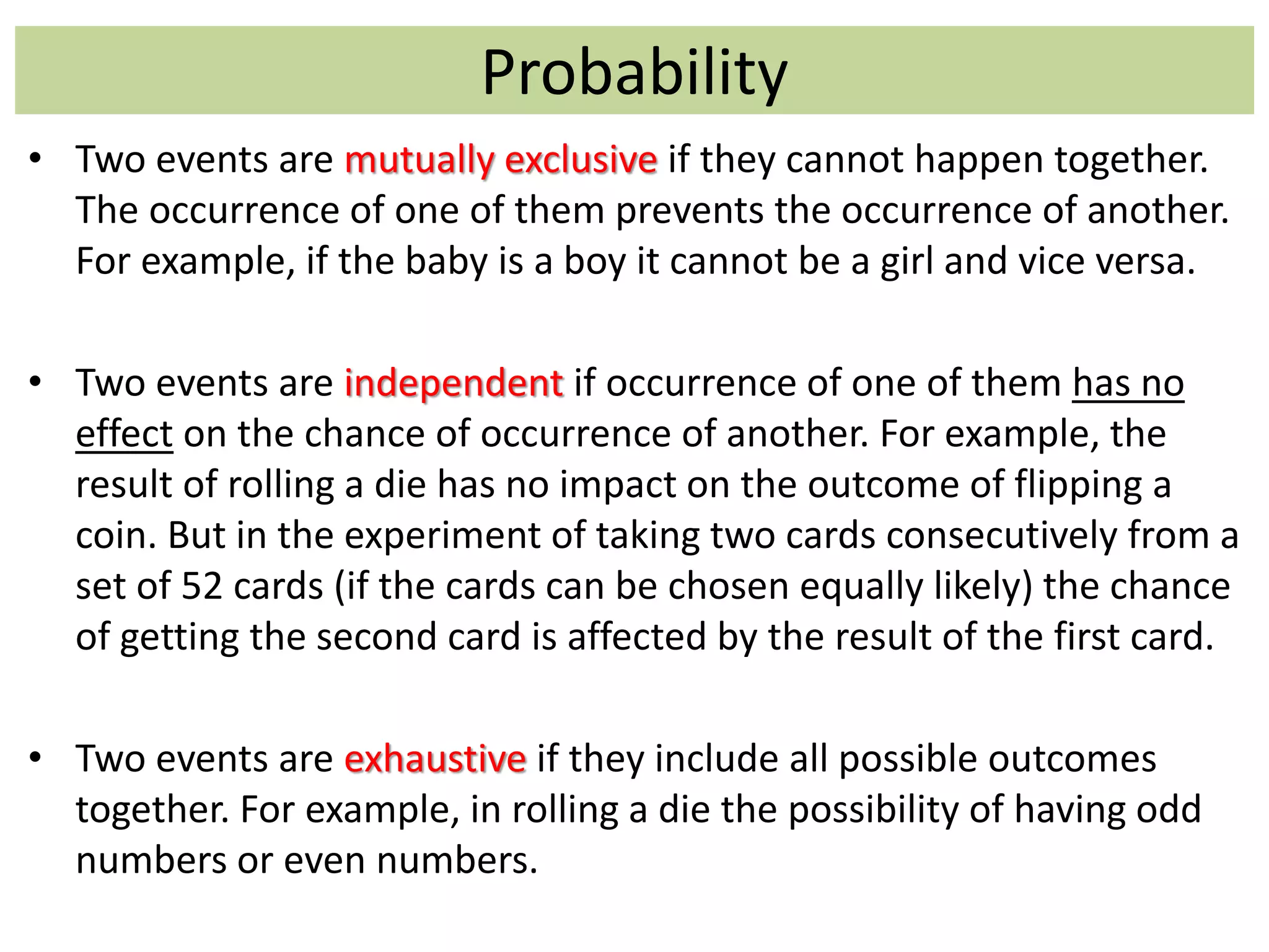 Probability
• Two events are mutually exclusive if they cannot happen together.
The occurrence of one of them prevents the occurrence of another.
For example, if the baby is a boy it cannot be a girl and vice versa.
• Two events are independent if occurrence of one of them has no
effect on the chance of occurrence of another. For example, the
result of rolling a die has no impact on the outcome of flipping a
coin. But in the experiment of taking two cards consecutively from a
set of 52 cards (if the cards can be chosen equally likely) the chance
of getting the second card is affected by the result of the first card.
• Two events are exhaustive if they include all possible outcomes
together. For example, in rolling a die the possibility of having odd
numbers or even numbers.
 