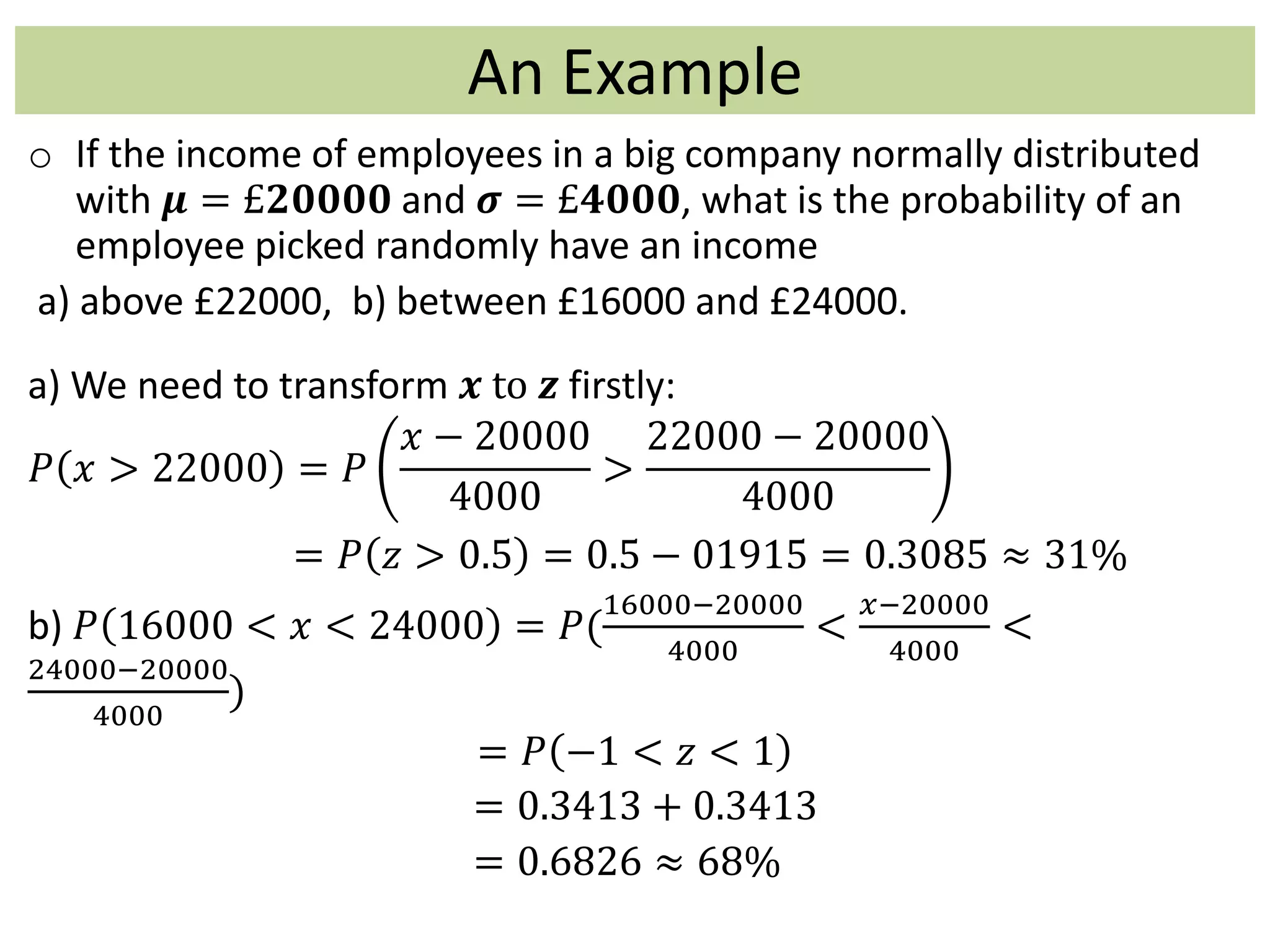 An Example
o If the income of employees in a big company normally distributed
with 𝝁 = £𝟐𝟎𝟎𝟎𝟎 and 𝝈 = £𝟒𝟎𝟎𝟎, what is the probability of an
employee picked randomly have an income
a) above £22000, b) between £16000 and £24000.
a) We need to transform 𝒙 to 𝒛 firstly:
𝑃 𝑥 > 22000 = 𝑃
𝑥 − 20000
4000
>
22000 − 20000
4000
= 𝑃 𝑧 > 0.5 = 0.5 − 01915 = 0.3085 ≈ 31%
b) 𝑃 16000 < 𝑥 < 24000 = 𝑃(
16000−20000
4000
<
𝑥−20000
4000
<
24000−20000
4000
)
= 𝑃 −1 < 𝑧 < 1
= 0.3413 + 0.3413
= 0.6826 ≈ 68%
 