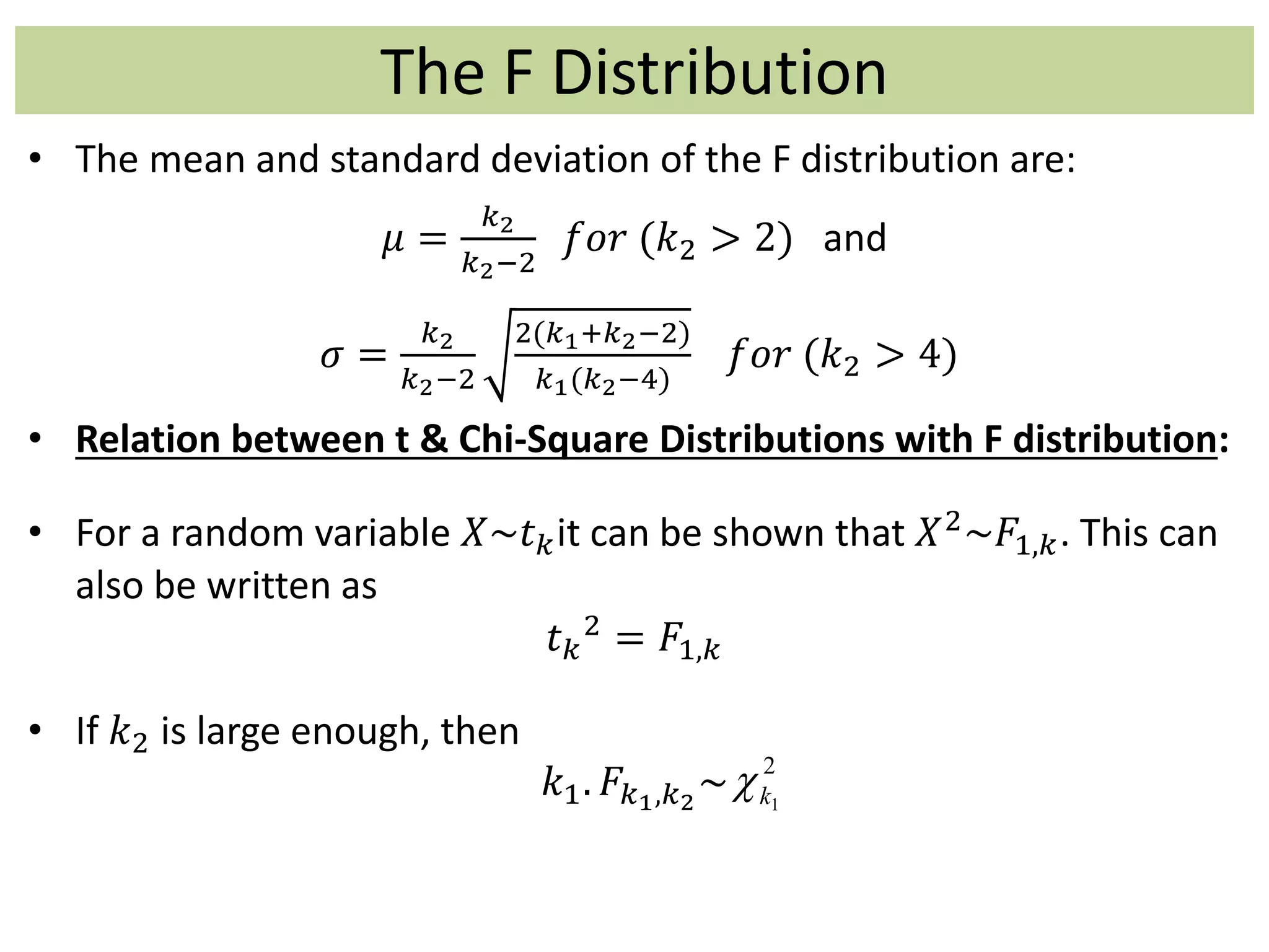 The F Distribution
• The mean and standard deviation of the F distribution are:
𝜇 =
𝑘2
𝑘2−2
𝑓𝑜𝑟 (𝑘2 > 2) and
𝜎 =
𝑘2
𝑘2−2
2(𝑘1+𝑘2−2)
𝑘1(𝑘2−4)
𝑓𝑜𝑟 (𝑘2 > 4)
• Relation between t & Chi-Square Distributions with F distribution:
• For a random variable 𝑋~𝑡 𝑘it can be shown that 𝑋2~𝐹1,𝑘. This can
also be written as
𝑡 𝑘
2 = 𝐹1,𝑘
• If 𝑘2 is large enough, then
𝑘1. 𝐹𝑘1,𝑘2
~
2
1k
 