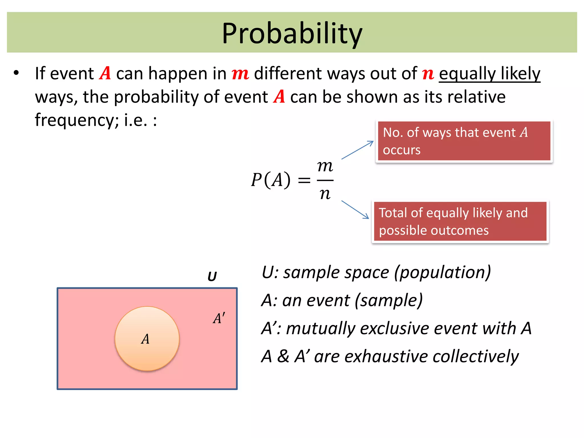 Probability
• If event 𝑨 can happen in 𝒎 different ways out of 𝒏 equally likely
ways, the probability of event 𝑨 can be shown as its relative
frequency; i.e. :
𝑃 𝐴 =
𝑚
𝑛
U: sample space (population)
A: an event (sample)
A’: mutually exclusive event with A
A & A’ are exhaustive collectively
No. of ways that event 𝐴
occurs
Total of equally likely and
possible outcomes
𝐴𝐴
𝐴′
U
 