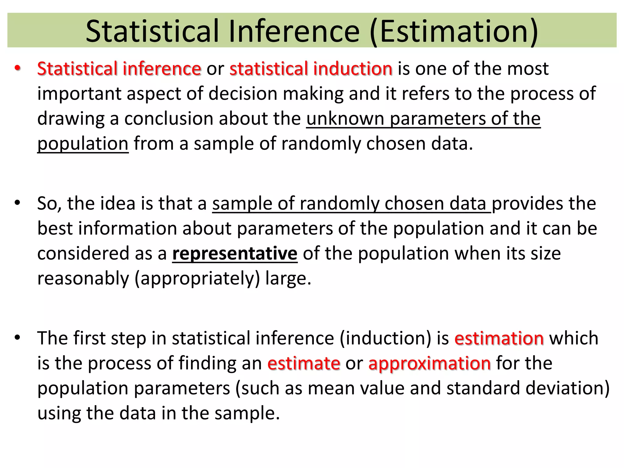 Statistical Inference (Estimation)
• Statistical inference or statistical induction is one of the most
important aspect of decision making and it refers to the process of
drawing a conclusion about the unknown parameters of the
population from a sample of randomly chosen data.
• So, the idea is that a sample of randomly chosen data provides the
best information about parameters of the population and it can be
considered as a representative of the population when its size
reasonably (appropriately) large.
• The first step in statistical inference (induction) is estimation which
is the process of finding an estimate or approximation for the
population parameters (such as mean value and standard deviation)
using the data in the sample.
 