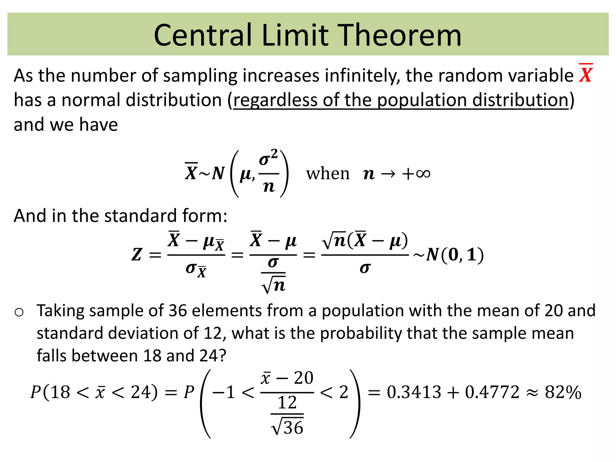 Central Limit Theorem
As the number of sampling increases infinitely, the random variable 𝑿
has a normal distribution (regardless of the population distribution)
and we have
𝑿~𝑵 𝝁,
𝝈 𝟐
𝒏
when 𝒏 → +∞
And in the standard form:
𝒁 =
𝑿 − 𝝁 𝑿
𝝈 𝑿
=
𝑿 − 𝝁
𝝈
𝒏
=
𝒏 𝑿 − 𝝁
𝝈
~𝑵(𝟎, 𝟏)
o Taking sample of 36 elements from a population with the mean of 20 and
standard deviation of 12, what is the probability that the sample mean
falls between 18 and 24?
𝑃 18 < 𝑥 < 24 = 𝑃 −1 <
𝑥 − 20
12
36
< 2 = 0.3413 + 0.4772 ≈ 82%
 