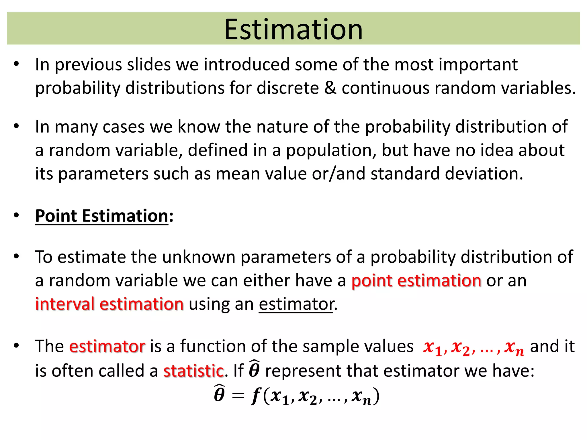 Estimation
• In previous slides we introduced some of the most important
probability distributions for discrete & continuous random variables.
• In many cases we know the nature of the probability distribution of
a random variable, defined in a population, but have no idea about
its parameters such as mean value or/and standard deviation.
• Point Estimation:
• To estimate the unknown parameters of a probability distribution of
a random variable we can either have a point estimation or an
interval estimation using an estimator.
• The estimator is a function of the sample values 𝒙 𝟏, 𝒙 𝟐, … , 𝒙 𝒏 and it
is often called a statistic. If 𝜽 represent that estimator we have:
𝜽 = 𝒇(𝒙 𝟏, 𝒙 𝟐, … , 𝒙 𝒏)
 