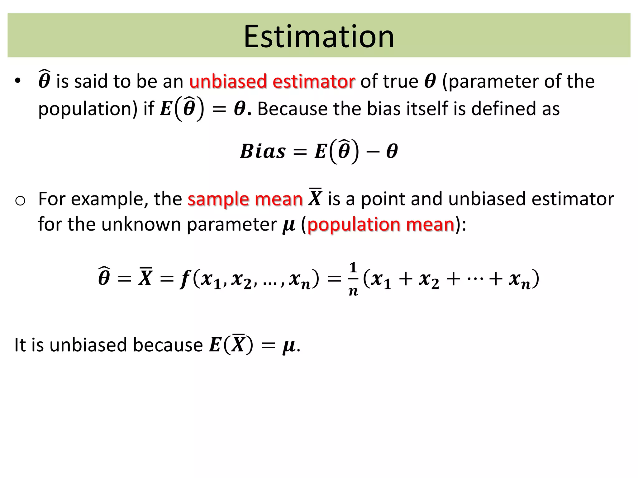 Estimation
• 𝜽 is said to be an unbiased estimator of true 𝜽 (parameter of the
population) if 𝑬 𝜽 = 𝜽. Because the bias itself is defined as
𝑩𝒊𝒂𝒔 = 𝑬 𝜽 − 𝜽
o For example, the sample mean 𝑿 is a point and unbiased estimator
for the unknown parameter 𝝁 (population mean):
𝜽 = 𝑿 = 𝒇 𝒙 𝟏, 𝒙 𝟐, … , 𝒙 𝒏 =
𝟏
𝒏
𝒙 𝟏 + 𝒙 𝟐 + ⋯ + 𝒙 𝒏
It is unbiased because 𝑬 𝑿 = 𝝁.
 