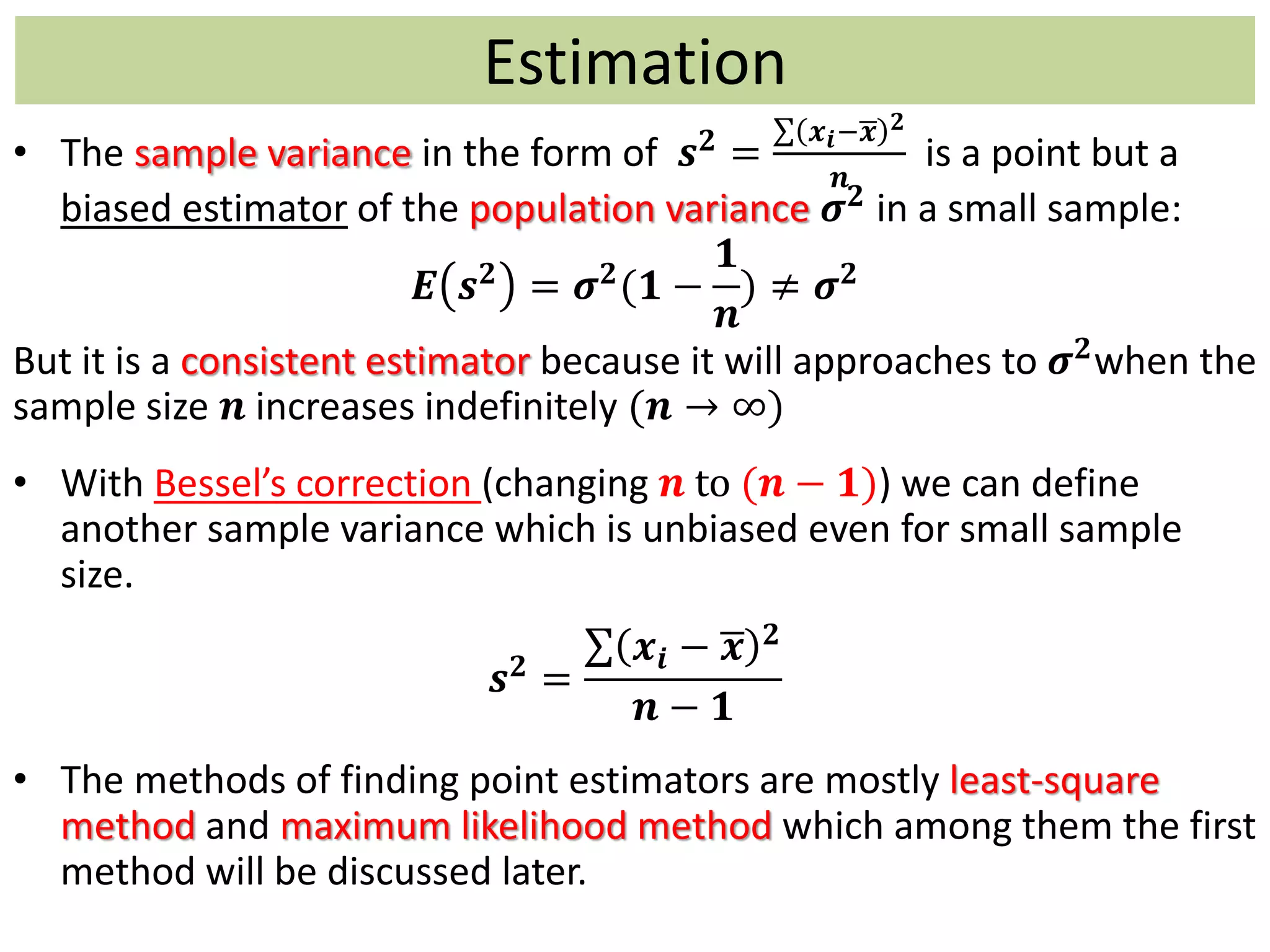 • The sample variance in the form of 𝒔 𝟐
=
𝒙 𝒊− 𝒙 𝟐
𝒏
is a point but a
biased estimator of the population variance 𝝈 𝟐
in a small sample:
𝑬 𝒔 𝟐
= 𝝈 𝟐
(𝟏 −
𝟏
𝒏
) ≠ 𝝈 𝟐
But it is a consistent estimator because it will approaches to 𝝈 𝟐when the
sample size 𝒏 increases indefinitely (𝒏 → ∞)
• With Bessel’s correction (changing 𝒏 to (𝒏 − 𝟏)) we can define
another sample variance which is unbiased even for small sample
size.
𝒔 𝟐 =
𝒙𝒊 − 𝒙 𝟐
𝒏 − 𝟏
• The methods of finding point estimators are mostly least-square
method and maximum likelihood method which among them the first
method will be discussed later.
Estimation
 