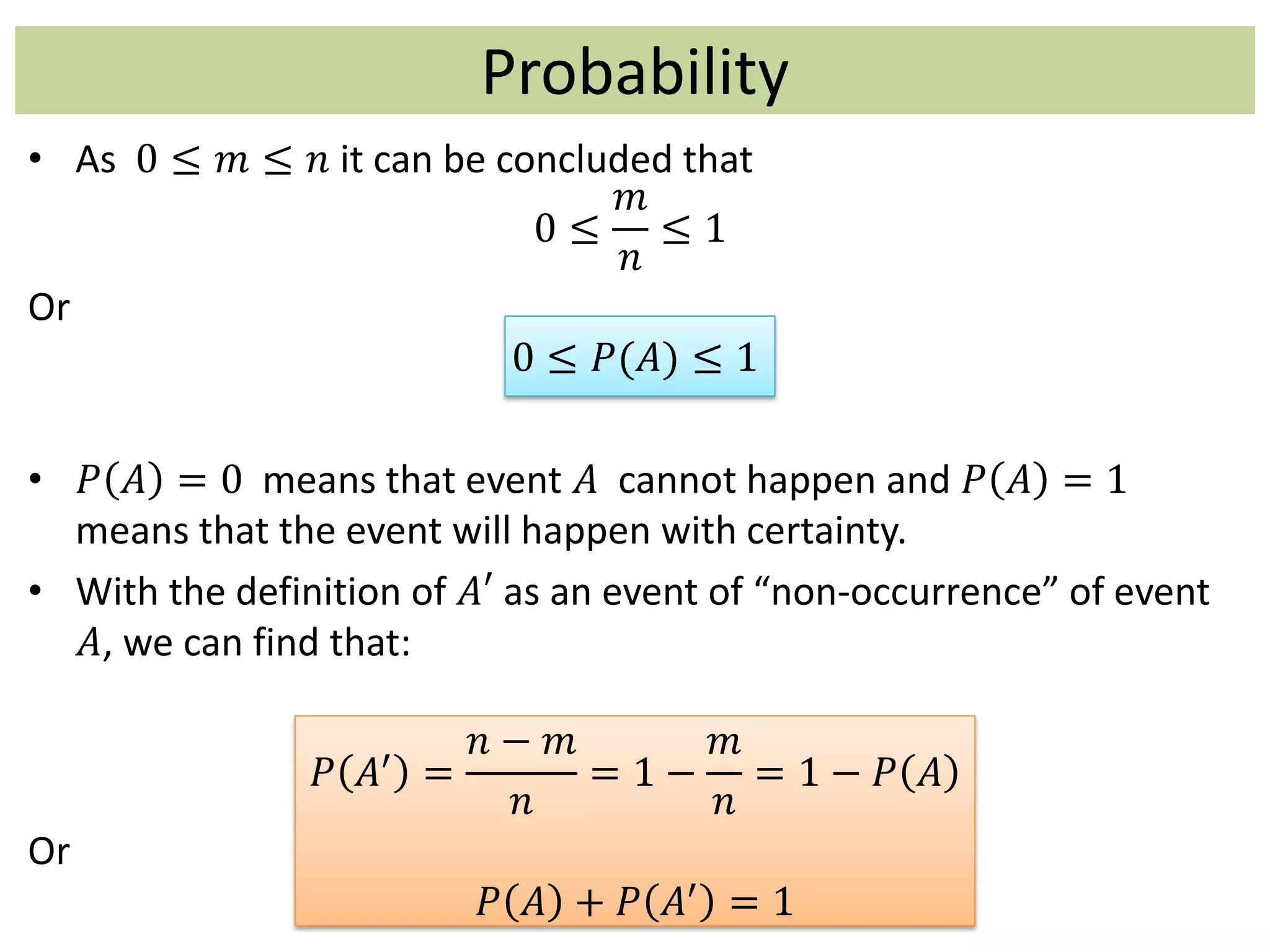 Probability
• As 0 ≤ 𝑚 ≤ 𝑛 it can be concluded that
0 ≤
𝑚
𝑛
≤ 1
Or
0 ≤ 𝑃(𝐴) ≤ 1
• 𝑃 𝐴 = 0 means that event 𝐴 cannot happen and 𝑃 𝐴 = 1
means that the event will happen with certainty.
• With the definition of 𝐴′ as an event of “non-occurrence” of event
𝐴, we can find that:
𝑃 𝐴′
=
𝑛 − 𝑚
𝑛
= 1 −
𝑚
𝑛
= 1 − 𝑃 𝐴
Or
𝑃 𝐴 + 𝑃 𝐴′
= 1
 