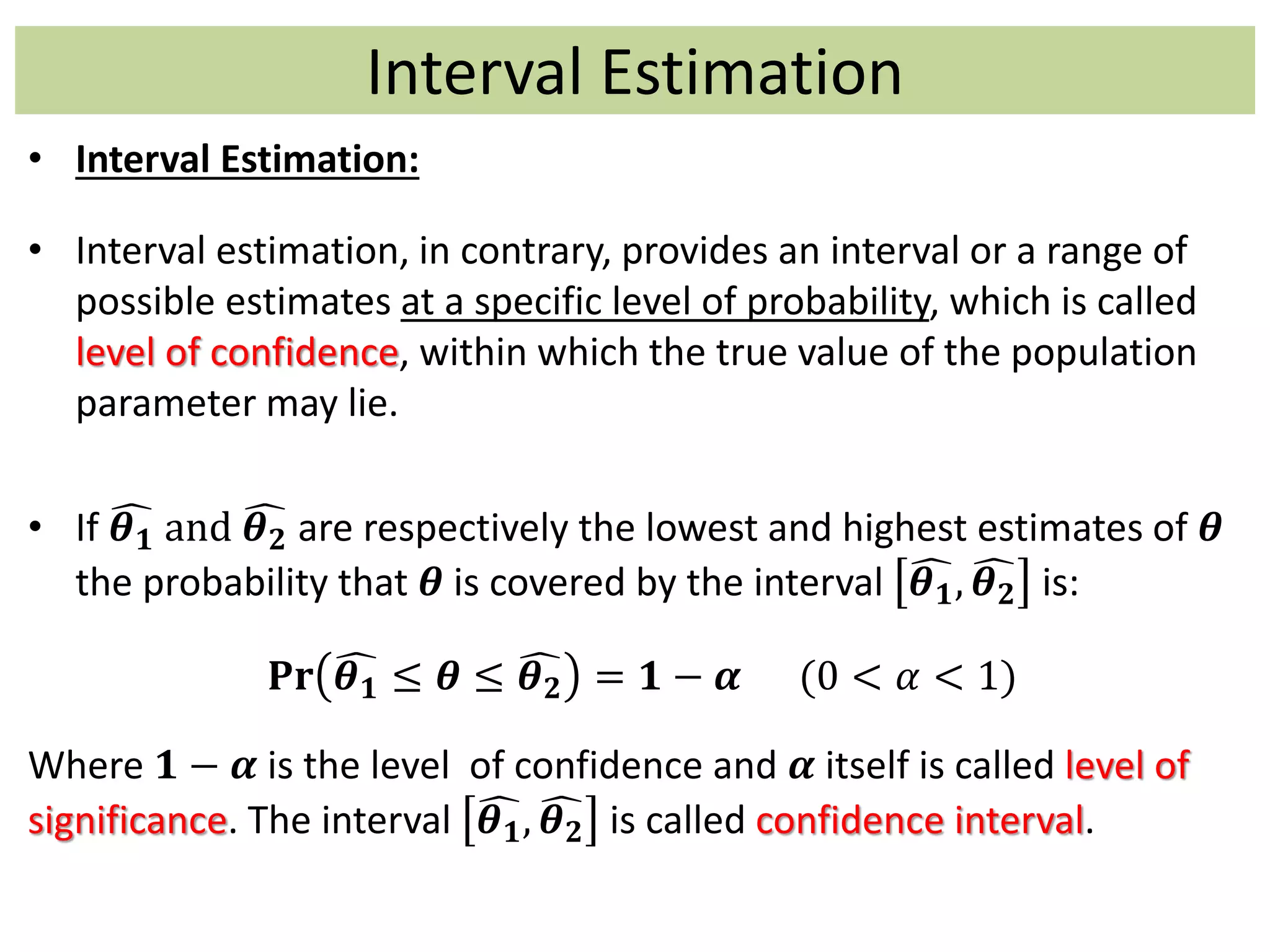 Interval Estimation
• Interval Estimation:
• Interval estimation, in contrary, provides an interval or a range of
possible estimates at a specific level of probability, which is called
level of confidence, within which the true value of the population
parameter may lie.
• If 𝜽 𝟏 and 𝜽 𝟐 are respectively the lowest and highest estimates of 𝜽
the probability that 𝜽 is covered by the interval 𝜽 𝟏, 𝜽 𝟐 is:
𝐏𝐫 𝜽 𝟏 ≤ 𝜽 ≤ 𝜽 𝟐 = 𝟏 − 𝜶 (0 < 𝛼 < 1)
Where 𝟏 − 𝜶 is the level of confidence and 𝜶 itself is called level of
significance. The interval 𝜽 𝟏, 𝜽 𝟐 is called confidence interval.
 