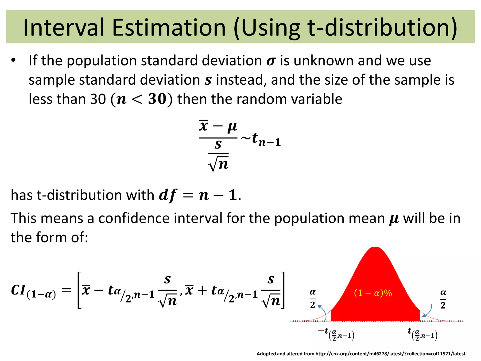 Interval Estimation (Using t-distribution)
• If the population standard deviation 𝝈 is unknown and we use
sample standard deviation 𝒔 instead, and the size of the sample is
less than 30 (𝒏 < 𝟑𝟎) then the random variable
𝒙 − 𝝁
𝒔
𝒏
~𝒕 𝒏−𝟏
has t-distribution with 𝒅𝒇 = 𝒏 − 𝟏.
This means a confidence interval for the population mean 𝝁 will be in
the form of:
𝑪𝑰(𝟏−𝜶) = 𝒙 − 𝒕 𝜶
𝟐,𝒏−𝟏
𝒔
𝒏
, 𝒙 + 𝒕 𝜶
𝟐,𝒏−𝟏
𝒔
𝒏
−𝒕 𝜶
𝟐
,𝒏−𝟏
𝒕 𝜶
𝟐
,𝒏−𝟏
1 − 𝛼 % 𝜶
𝟐
𝜶
𝟐
Adopted and altered from http://cnx.org/content/m46278/latest/?collection=col11521/latest
 