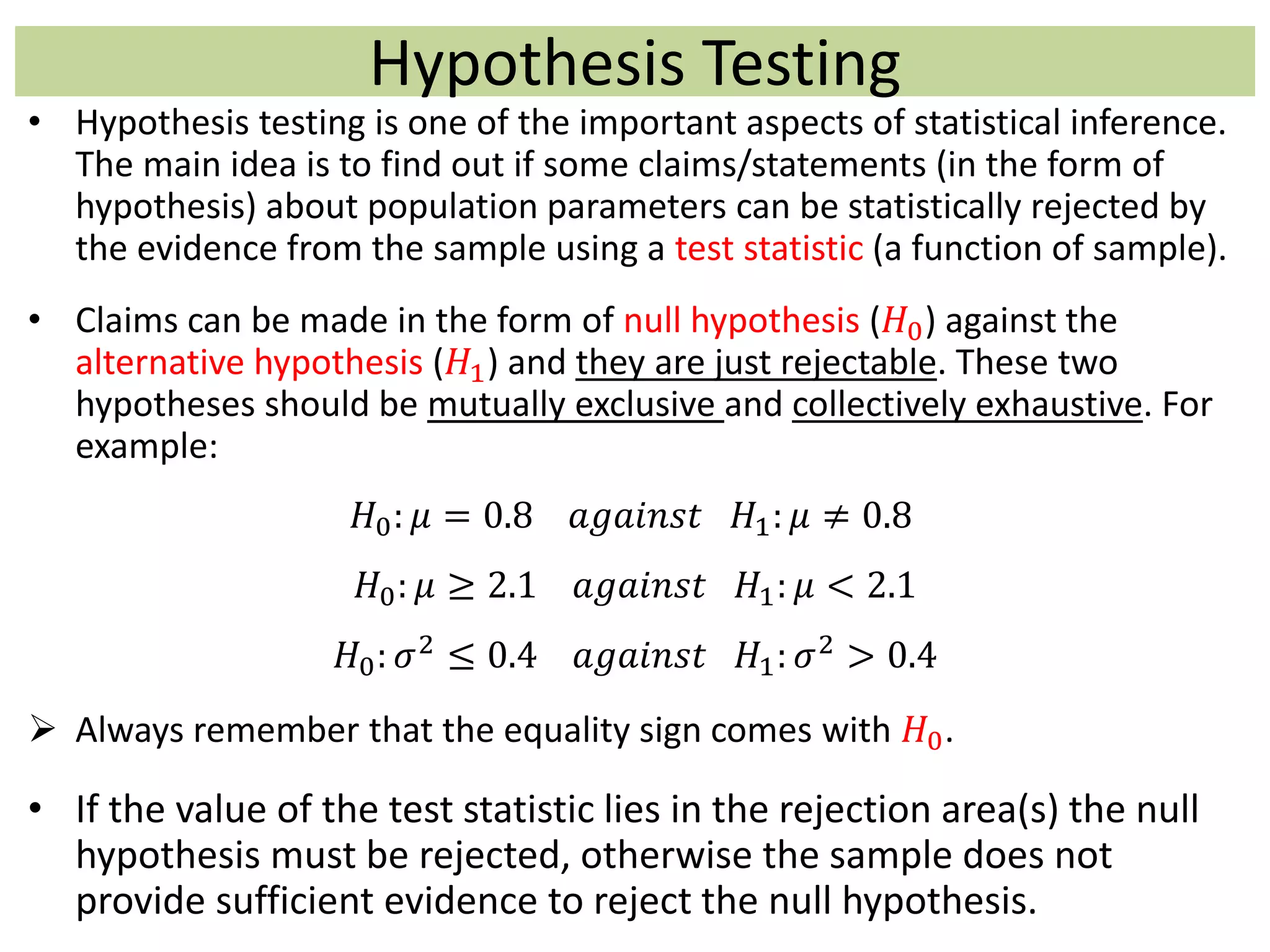 Hypothesis Testing
• Hypothesis testing is one of the important aspects of statistical inference.
The main idea is to find out if some claims/statements (in the form of
hypothesis) about population parameters can be statistically rejected by
the evidence from the sample using a test statistic (a function of sample).
• Claims can be made in the form of null hypothesis (𝐻0) against the
alternative hypothesis (𝐻1) and they are just rejectable. These two
hypotheses should be mutually exclusive and collectively exhaustive. For
example:
𝐻0: 𝜇 = 0.8 𝑎𝑔𝑎𝑖𝑛𝑠𝑡 𝐻1: 𝜇 ≠ 0.8
𝐻0: 𝜇 ≥ 2.1 𝑎𝑔𝑎𝑖𝑛𝑠𝑡 𝐻1: 𝜇 < 2.1
𝐻0: 𝜎2
≤ 0.4 𝑎𝑔𝑎𝑖𝑛𝑠𝑡 𝐻1: 𝜎2
> 0.4
 Always remember that the equality sign comes with 𝐻0.
• If the value of the test statistic lies in the rejection area(s) the null
hypothesis must be rejected, otherwise the sample does not
provide sufficient evidence to reject the null hypothesis.
 