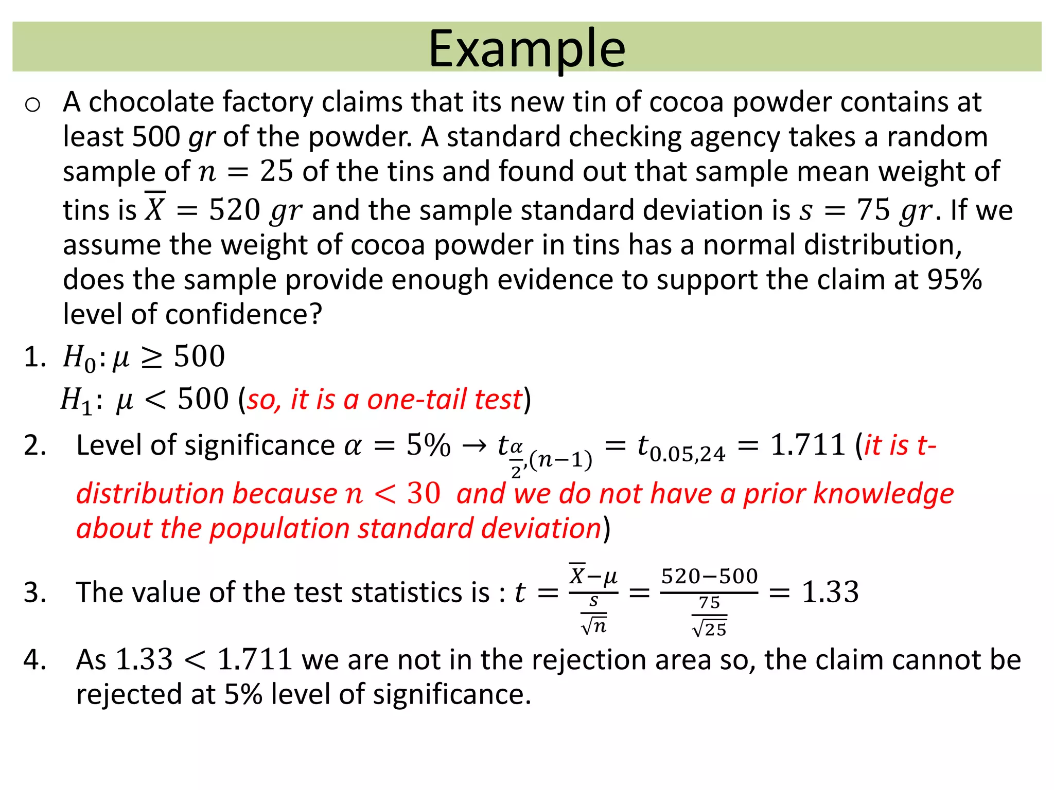 Example
o A chocolate factory claims that its new tin of cocoa powder contains at
least 500 gr of the powder. A standard checking agency takes a random
sample of 𝑛 = 25 of the tins and found out that sample mean weight of
tins is 𝑋 = 520 𝑔𝑟 and the sample standard deviation is 𝑠 = 75 𝑔𝑟. If we
assume the weight of cocoa powder in tins has a normal distribution,
does the sample provide enough evidence to support the claim at 95%
level of confidence?
1. 𝐻0: 𝜇 ≥ 500
𝐻1: 𝜇 < 500 (so, it is a one-tail test)
2. Level of significance 𝛼 = 5% → 𝑡 𝛼
2
,(𝑛−1)
= 𝑡0.05,24 = 1.711 (it is t-
distribution because 𝑛 < 30 and we do not have a prior knowledge
about the population standard deviation)
3. The value of the test statistics is : 𝑡 =
𝑋−𝜇
𝑠
𝑛
=
520−500
75
25
= 1.33
4. As 1.33 < 1.711 we are not in the rejection area so, the claim cannot be
rejected at 5% level of significance.
 