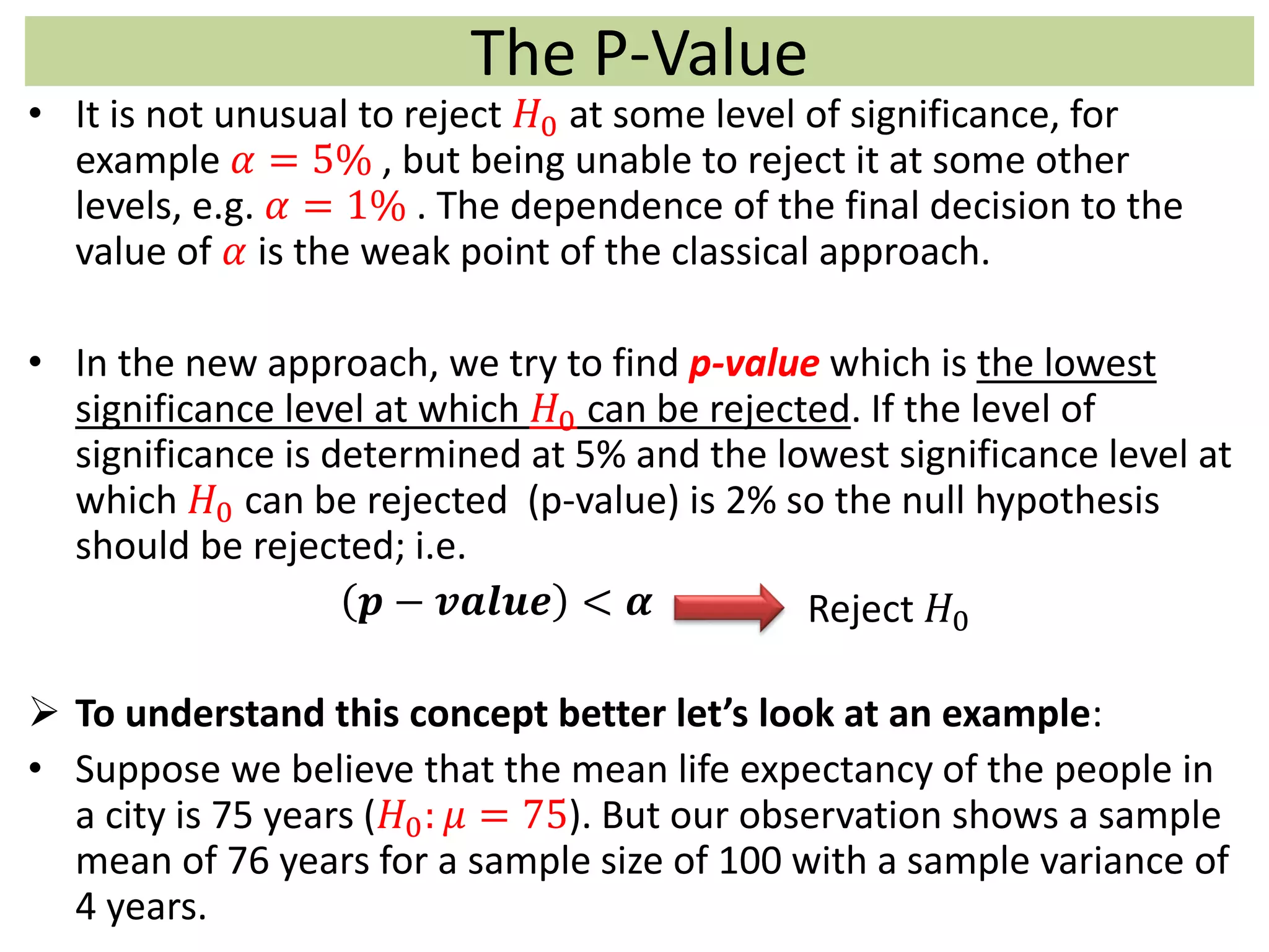 The P-Value
• It is not unusual to reject 𝐻0 at some level of significance, for
example 𝛼 = 5% , but being unable to reject it at some other
levels, e.g. 𝛼 = 1% . The dependence of the final decision to the
value of 𝛼 is the weak point of the classical approach.
• In the new approach, we try to find p-value which is the lowest
significance level at which 𝐻0 can be rejected. If the level of
significance is determined at 5% and the lowest significance level at
which 𝐻0 can be rejected (p-value) is 2% so the null hypothesis
should be rejected; i.e.
𝒑 − 𝒗𝒂𝒍𝒖𝒆 < 𝜶
 To understand this concept better let’s look at an example:
• Suppose we believe that the mean life expectancy of the people in
a city is 75 years (𝐻0: 𝜇 = 75). But our observation shows a sample
mean of 76 years for a sample size of 100 with a sample variance of
4 years.
Reject 𝐻0
 