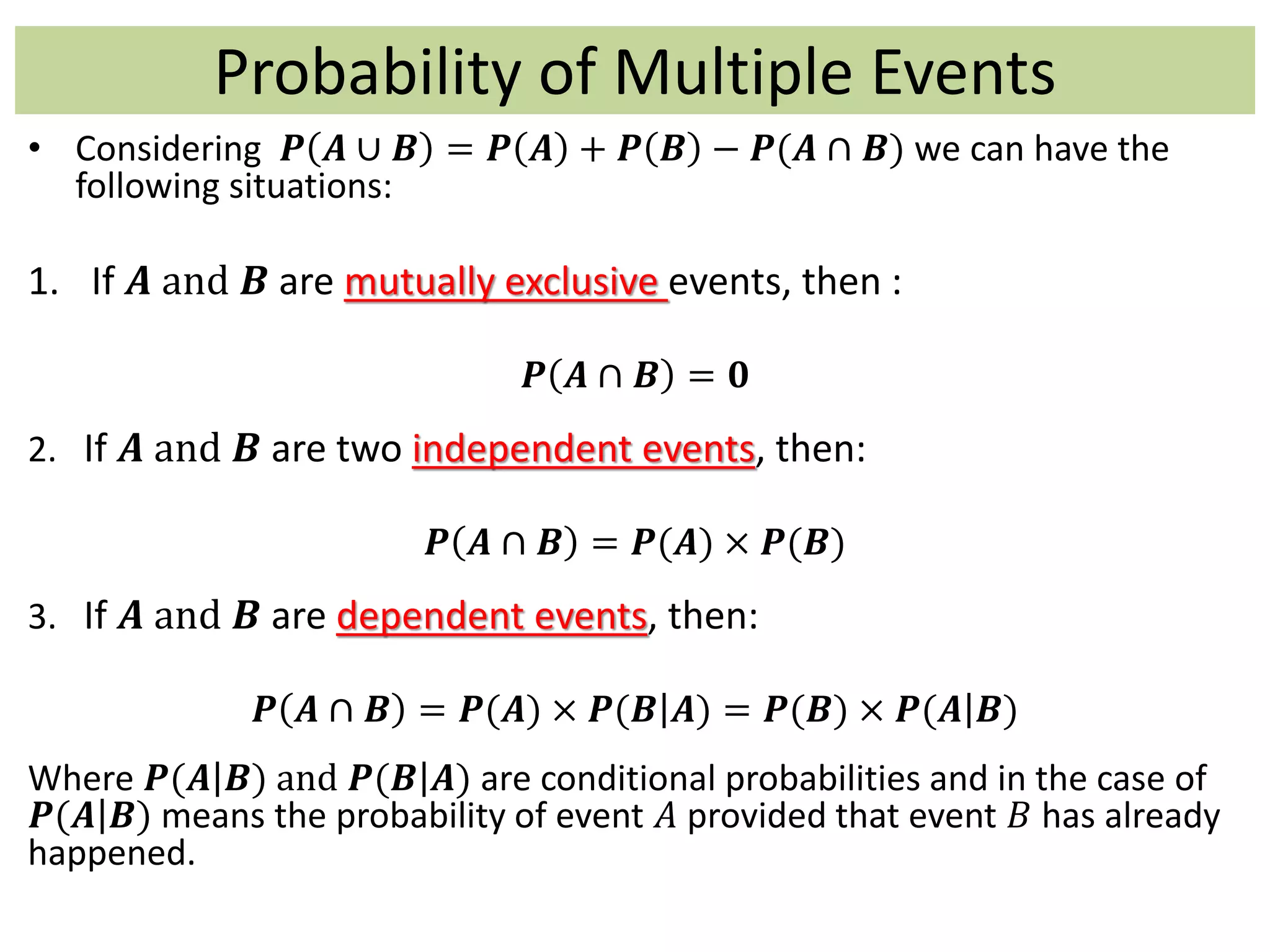 Probability of Multiple Events
• Considering 𝑷 𝑨 ∪ 𝑩 = 𝑷 𝑨 + 𝑷 𝑩 − 𝑷(𝑨 ∩ 𝑩) we can have the
following situations:
1. If 𝑨 and 𝑩 are mutually exclusive events, then :
𝑷 𝑨 ∩ 𝑩 = 𝟎
2. If 𝑨 and 𝑩 are two independent events, then:
𝑷 𝑨 ∩ 𝑩 = 𝑷(𝑨) × 𝑷(𝑩)
3. If 𝑨 and 𝑩 are dependent events, then:
𝑷 𝑨 ∩ 𝑩 = 𝑷(𝑨) × 𝑷(𝑩 𝑨) = 𝑷(𝑩) × 𝑷(𝑨 𝑩)
Where 𝑷(𝑨 𝑩) and 𝑷(𝑩 𝑨) are conditional probabilities and in the case of
𝑷(𝑨 𝑩) means the probability of event 𝐴 provided that event 𝐵 has already
happened.
 