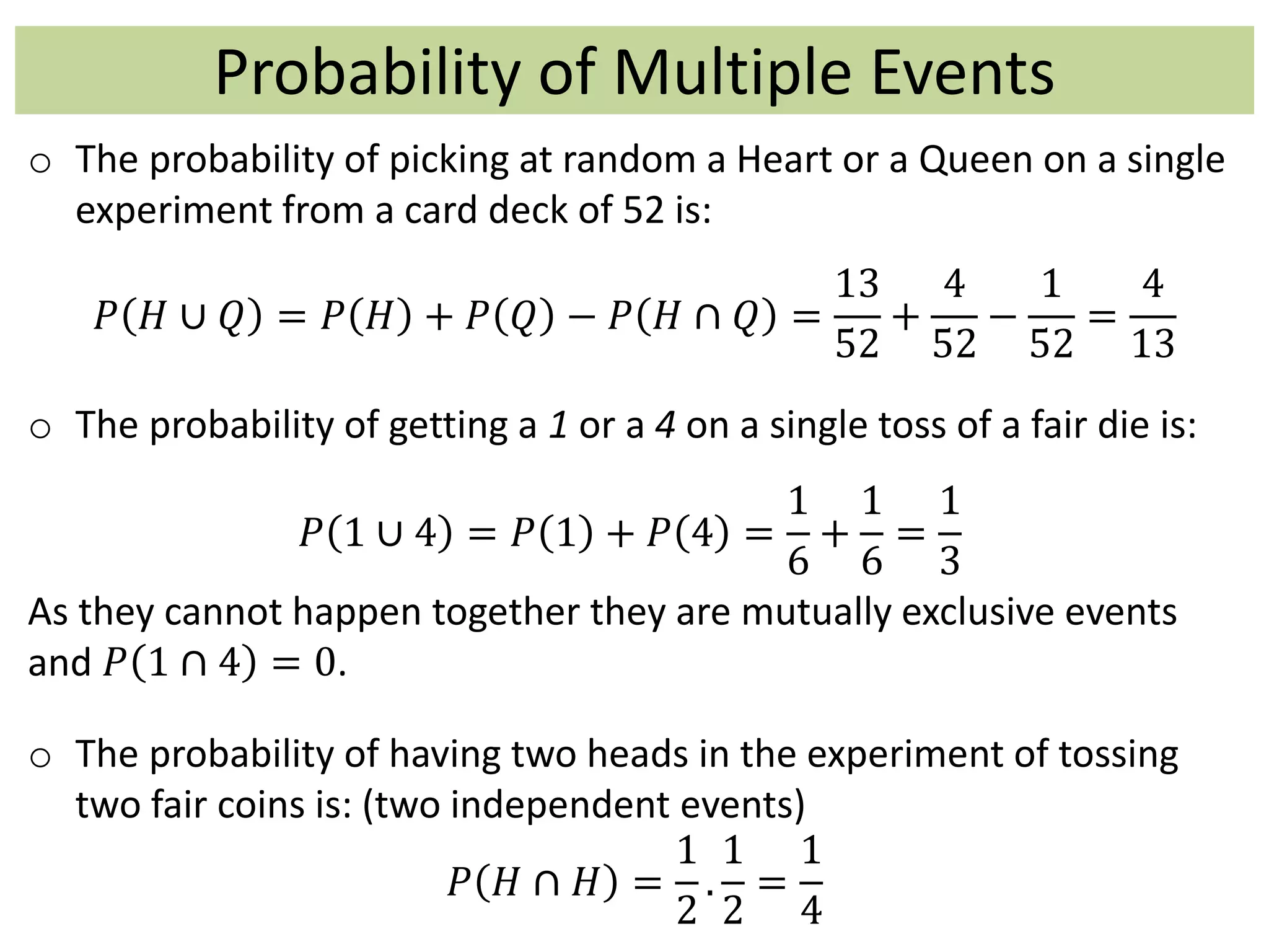 Probability of Multiple Events
o The probability of picking at random a Heart or a Queen on a single
experiment from a card deck of 52 is:
𝑃 𝐻 ∪ 𝑄 = 𝑃 𝐻 + 𝑃 𝑄 − 𝑃 𝐻 ∩ 𝑄 =
13
52
+
4
52
−
1
52
=
4
13
o The probability of getting a 1 or a 4 on a single toss of a fair die is:
𝑃 1 ∪ 4 = 𝑃 1 + 𝑃 4 =
1
6
+
1
6
=
1
3
As they cannot happen together they are mutually exclusive events
and 𝑃 1 ∩ 4 = 0.
o The probability of having two heads in the experiment of tossing
two fair coins is: (two independent events)
𝑃 𝐻 ∩ 𝐻 =
1
2
.
1
2
=
1
4
 