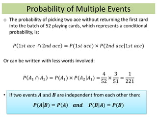 Probability of Multiple Events
o The probability of picking two ace without returning the first card
into the batch of 52 playing cards, which represents a conditional
probability, is:
𝑃 1𝑠𝑡 𝑎𝑐𝑒 ∩ 2𝑛𝑑 𝑎𝑐𝑒 = 𝑃(1𝑠𝑡 𝑎𝑐𝑒) × 𝑃(2𝑛𝑑 𝑎𝑐𝑒 1𝑠𝑡 𝑎𝑐𝑒)
Or can be written with less words involved:
𝑃 𝐴1 ∩ 𝐴2 = 𝑃(𝐴1) × 𝑃(𝐴2 𝐴1) =
4
52
×
3
51
=
1
221
• If two events 𝑨 and 𝑩 are independent from each other then:
𝑷(𝑨 𝑩) = 𝑷 𝑨 𝒂𝒏𝒅 𝑷(𝑩 𝑨) = 𝑷(𝑩)
 