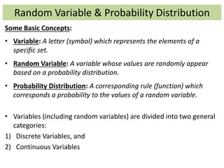 Random Variable & Probability Distribution
Some Basic Concepts:
• Variable: A letter (symbol) which represents the elements of a
specific set.
• Random Variable: A variable whose values are randomly appear
based on a probability distribution.
• Probability Distribution: A corresponding rule (function) which
corresponds a probability to the values of a random variable.
• Variables (including random variables) are divided into two general
categories:
1) Discrete Variables, and
2) Continuous Variables
 