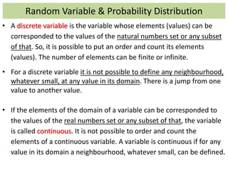Random Variable & Probability Distribution
• A discrete variable is the variable whose elements (values) can be
corresponded to the values of the natural numbers set or any subset
of that. So, it is possible to put an order and count its elements
(values). The number of elements can be finite or infinite.
• For a discrete variable it is not possible to define any neighbourhood,
whatever small, at any value in its domain. There is a jump from one
value to another value.
• If the elements of the domain of a variable can be corresponded to
the values of the real numbers set or any subset of that, the variable
is called continuous. It is not possible to order and count the
elements of a continuous variable. A variable is continuous if for any
value in its domain a neighbourhood, whatever small, can be defined.
 