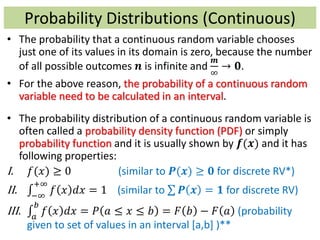 Probability Distributions (Continuous)
• The probability that a continuous random variable chooses
just one of its values in its domain is zero, because the number
of all possible outcomes 𝒏 is infinite and
𝒎
∞
→ 𝟎.
• For the above reason, the probability of a continuous random
variable need to be calculated in an interval.
• The probability distribution of a continuous random variable is
often called a probability density function (PDF) or simply
probability function and it is usually shown by 𝒇(𝒙) and it has
following properties:
I. 𝑓(𝑥) ≥ 0 (similar to 𝑷(𝒙) ≥ 𝟎 for discrete RV*)
II. −∞
+∞
𝑓 𝑥 𝑑𝑥 = 1 (similar to 𝑷 𝒙 = 𝟏 for discrete RV)
III. 𝑎
𝑏
𝑓 𝑥 𝑑𝑥 = 𝑃 𝑎 ≤ 𝑥 ≤ 𝑏 = 𝐹 𝑏 − 𝐹 𝑎 (probability
given to set of values in an interval [a,b] )**
 