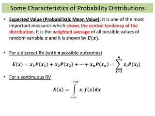 Some Characteristics of Probability Distributions
• Expected Value (Probabilistic Mean Value): It is one of the most
important measures which shows the central tendency of the
distribution. It is the weighted average of all possible values of
random variable 𝒙 and it is shown by 𝑬(𝒙).
• For a discreet RV (with n possible outcomes)
𝑬 𝒙 = 𝒙 𝟏 𝑷 𝒙 𝟏 + 𝒙 𝟐 𝑷 𝒙 𝟐 + ⋯ + 𝒙 𝒏 𝑷 𝒙 𝒏 =
𝒊=𝟏
𝒏
𝒙𝒊 𝑷(𝒙𝒊)
• For a continuous RV
𝑬 𝒙 =
−∞
+∞
𝒙. 𝒇 𝒙 𝒅𝒙
 