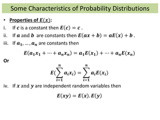 Some Characteristics of Probability Distributions
• Properties of 𝑬(𝒙):
i. If 𝒄 is a constant then 𝑬 𝒄 = 𝒄 .
ii. If 𝒂 and 𝒃 are constants then 𝑬 𝒂𝒙 + 𝒃 = 𝒂𝑬 𝒙 + 𝒃 .
iii. If 𝒂 𝟏, … , 𝒂 𝒏 are constants then
𝑬 𝒂 𝟏 𝒙 𝟏 + ⋯ + 𝒂 𝒏 𝒙 𝒏 = 𝒂 𝟏 𝑬 𝒙 𝟏 + ⋯ + 𝒂 𝒏 𝑬(𝒙 𝒏)
Or
𝑬(
𝒊=𝟏
𝒏
𝒂𝒊 𝒙𝒊) =
𝒊=𝟏
𝒏
𝒂𝒊 𝑬(𝒙𝒊)
iv. If 𝒙 and 𝒚 are independent random variables then
𝑬 𝒙𝒚 = 𝑬 𝒙 . 𝑬 𝒚
 