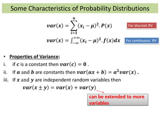 Some Characteristics of Probability Distributions
𝒗𝒂𝒓 𝒙 =
𝒊=𝟏
𝒏
𝒙𝒊 − 𝝁 𝟐. 𝑷(𝒙)
𝒗𝒂𝒓 𝒙 = −∞
+∞
𝒙𝒊 − 𝝁 𝟐. 𝒇 𝒙 𝒅𝒙
• Properties of Variance:
i. if 𝒄 is a constant then 𝒗𝒂𝒓 𝒄 = 𝟎 .
ii. If 𝒂 and 𝒃 are constants then 𝒗𝒂𝒓 𝒂𝒙 + 𝒃 = 𝒂 𝟐 𝒗𝒂𝒓(𝒙) .
iii. If 𝒙 and 𝒚 are independent random variables then
𝒗𝒂𝒓 𝒙 ± 𝒚 = 𝒗𝒂𝒓 𝒙 + 𝒗𝒂𝒓(𝒚)
can be extended to more
variables
For discreet RV
For continuous RV
 