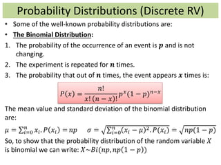 • Some of the well-known probability distributions are:
• The Binomial Distribution:
1. The probability of the occurrence of an event is 𝒑 and is not
changing.
2. The experiment is repeated for 𝒏 times.
3. The probability that out of 𝒏 times, the event appears 𝒙 times is:
𝑃 𝑥 =
𝑛!
𝑥! 𝑛 − 𝑥 !
𝑝 𝑥(1 − 𝑝) 𝑛−𝑥
The mean value and standard deviation of the binomial distribution
are:
𝜇 = 𝑖=0
𝑛
𝑥𝑖. 𝑃 𝑥𝑖 = 𝑛𝑝 𝜎 = 𝑖=0
𝑛
𝑥𝑖 − 𝜇 2. 𝑃(𝑥𝑖) = 𝑛𝑝(1 − 𝑝)
So, to show that the probability distribution of the random variable 𝑋
is binomial we can write: 𝑋~𝐵𝑖(𝑛𝑝, 𝑛𝑝 1 − 𝑝 )
Probability Distributions (Discrete RV)
 