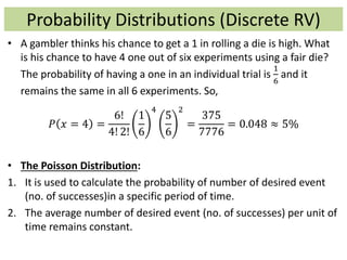 Probability Distributions (Discrete RV)
• A gambler thinks his chance to get a 1 in rolling a die is high. What
is his chance to have 4 one out of six experiments using a fair die?
The probability of having a one in an individual trial is
1
6
and it
remains the same in all 6 experiments. So,
𝑃 𝑥 = 4 =
6!
4! 2!
1
6
4
5
6
2
=
375
7776
= 0.048 ≈ 5%
• The Poisson Distribution:
1. It is used to calculate the probability of number of desired event
(no. of successes)in a specific period of time.
2. The average number of desired event (no. of successes) per unit of
time remains constant.
 