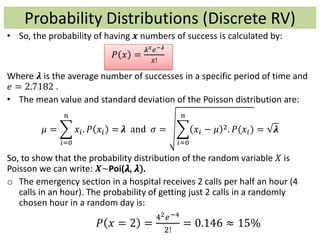 • So, the probability of having 𝒙 numbers of success is calculated by:
𝑃 𝑥 =
𝝀 𝑥 𝑒−𝝀
𝑥!
Where 𝝀 is the average number of successes in a specific period of time and
𝑒 = 2.7182 .
• The mean value and standard deviation of the Poisson distribution are:
𝜇 =
𝑖=0
𝑛
𝑥𝑖. 𝑃 𝑥𝑖 = 𝝀 and 𝜎 =
𝑖=0
𝑛
𝑥𝑖 − 𝜇 2. 𝑃(𝑥𝑖) = 𝝀
So, to show that the probability distribution of the random variable 𝑋 is
Poisson we can write: 𝑿~Poi(𝝀, 𝝀).
o The emergency section in a hospital receives 2 calls per half an hour (4
calls in an hour). The probability of getting just 2 calls in a randomly
chosen hour in a random day is:
𝑃 𝑥 = 2 =
42 𝑒−4
2!
= 0.146 ≈ 15%
Probability Distributions (Discrete RV)
 
