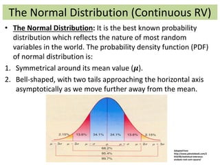 The Normal Distribution (Continuous RV)
• The Normal Distribution: It is the best known probability
distribution which reflects the nature of most random
variables in the world. The probability density function (PDF)
of normal distribution is:
1. Symmetrical around its mean value (𝝁).
2. Bell-shaped, with two tails approaching the horizontal axis
asymptotically as we move further away from the mean.
Adopted from
http://www.pdnotebook.com/2
010/06/statistical-tolerance-
analysis-root-sum-square/
 