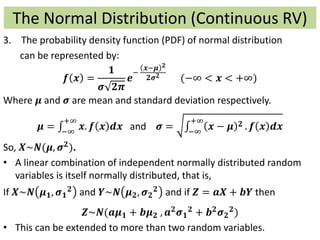 The Normal Distribution (Continuous RV)
3. The probability density function (PDF) of normal distribution
can be represented by:
𝒇 𝒙 =
𝟏
𝝈 𝟐𝝅
𝒆
−
𝒙−𝝁 𝟐
𝟐𝝈 𝟐
(−∞ < 𝒙 < +∞)
Where 𝝁 and 𝝈 are mean and standard deviation respectively.
𝝁 = −∞
+∞
𝒙. 𝒇 𝒙 𝒅𝒙 and 𝝈 = −∞
+∞
𝒙 − 𝝁 𝟐 . 𝒇 𝒙 𝒅𝒙
So, 𝑿~𝑵(𝝁, 𝝈 𝟐).
• A linear combination of independent normally distributed random
variables is itself normally distributed, that is,
If 𝑿~𝑵 𝝁 𝟏, 𝝈 𝟏
𝟐 and 𝒀~𝑵 𝝁 𝟐, 𝝈 𝟐
𝟐 and if 𝒁 = 𝒂𝑿 + 𝒃𝒀 then
𝒁~𝑵(𝒂𝝁 𝟏 + 𝒃𝝁 𝟐 , 𝒂 𝟐
𝝈 𝟏
𝟐
+ 𝒃 𝟐
𝝈 𝟐
𝟐
)
• This can be extended to more than two random variables.
 