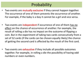 Probability
• Two events are mutually exclusive if they cannot happen together.
The occurrence of one of them prevents the occurrence of another.
For example, if the baby is a boy it cannot be a girl and vice versa.
• Two events are independent if occurrence of one of them has no
effect on the chance of occurrence of another. For example, the
result of rolling a die has no impact on the outcome of flipping a
coin. But in the experiment of taking two cards consecutively from a
set of 52 cards (if the cards can be chosen equally likely) the chance
of getting the second card is affected by the result of the first card.
• Two events are exhaustive if they include all possible outcomes
together. For example, in rolling a die the possibility of having odd
numbers or even numbers.
 