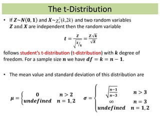 The t-Distribution
• If 𝒁~𝑵 𝟎, 𝟏 and 𝑿~ and two random variables
𝒁 and 𝑿 are independent then the random variable
𝒕 =
𝒁
𝑿
𝒌
=
𝒁. 𝒌
𝑿
follows student’s t-distribution (t-distribution) with 𝒌 degree of
freedom. For a sample size 𝒏 we have 𝒅𝒇 = 𝒌 = 𝒏 − 𝟏.
• The mean value and standard deviation of this distribution are
𝝁 =
𝟎 𝒏 > 𝟐
𝒖𝒏𝒅𝒆𝒇𝒊𝒏𝒆𝒅 𝒏 = 𝟏, 𝟐
𝝈 =
𝒏−𝟏
𝒏−𝟑
𝒏 > 𝟑
∞ 𝒏 = 𝟑
𝒖𝒏𝒅𝒆𝒇𝒊𝒏𝒆𝒅 𝒏 = 𝟏, 𝟐
)2,(2
kkk
 