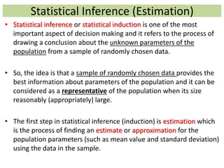 Statistical Inference (Estimation)
• Statistical inference or statistical induction is one of the most
important aspect of decision making and it refers to the process of
drawing a conclusion about the unknown parameters of the
population from a sample of randomly chosen data.
• So, the idea is that a sample of randomly chosen data provides the
best information about parameters of the population and it can be
considered as a representative of the population when its size
reasonably (appropriately) large.
• The first step in statistical inference (induction) is estimation which
is the process of finding an estimate or approximation for the
population parameters (such as mean value and standard deviation)
using the data in the sample.
 