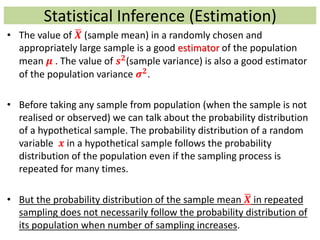 Statistical Inference (Estimation)
• The value of 𝑿 (sample mean) in a randomly chosen and
appropriately large sample is a good estimator of the population
mean 𝝁 . The value of 𝒔 𝟐
(sample variance) is also a good estimator
of the population variance 𝝈 𝟐.
• Before taking any sample from population (when the sample is not
realised or observed) we can talk about the probability distribution
of a hypothetical sample. The probability distribution of a random
variable 𝒙 in a hypothetical sample follows the probability
distribution of the population even if the sampling process is
repeated for many times.
• But the probability distribution of the sample mean 𝑿 in repeated
sampling does not necessarily follow the probability distribution of
its population when number of sampling increases.
 