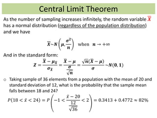 Central Limit Theorem
As the number of sampling increases infinitely, the random variable 𝑿
has a normal distribution (regardless of the population distribution)
and we have
𝑿~𝑵 𝝁,
𝝈 𝟐
𝒏
when 𝒏 → +∞
And in the standard form:
𝒁 =
𝑿 − 𝝁 𝑿
𝝈 𝑿
=
𝑿 − 𝝁
𝝈
𝒏
=
𝒏 𝑿 − 𝝁
𝝈
~𝑵(𝟎, 𝟏)
o Taking sample of 36 elements from a population with the mean of 20 and
standard deviation of 12, what is the probability that the sample mean
falls between 18 and 24?
𝑃 18 < 𝑥 < 24 = 𝑃 −1 <
𝑥 − 20
12
36
< 2 = 0.3413 + 0.4772 ≈ 82%
 