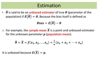 Estimation
• 𝜽 is said to be an unbiased estimator of true 𝜽 (parameter of the
population) if 𝑬 𝜽 = 𝜽. Because the bias itself is defined as
𝑩𝒊𝒂𝒔 = 𝑬 𝜽 − 𝜽
o For example, the sample mean 𝑿 is a point and unbiased estimator
for the unknown parameter 𝝁 (population mean):
𝜽 = 𝑿 = 𝒇 𝒙 𝟏, 𝒙 𝟐, … , 𝒙 𝒏 =
𝟏
𝒏
𝒙 𝟏 + 𝒙 𝟐 + ⋯ + 𝒙 𝒏
It is unbiased because 𝑬 𝑿 = 𝝁.
 