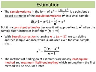 • The sample variance in the form of 𝒔 𝟐
=
𝒙 𝒊− 𝒙 𝟐
𝒏
is a point but a
biased estimator of the population variance 𝝈 𝟐
in a small sample:
𝑬 𝒔 𝟐
= 𝝈 𝟐
(𝟏 −
𝟏
𝒏
) ≠ 𝝈 𝟐
But it is a consistent estimator because it will approaches to 𝝈 𝟐when the
sample size 𝒏 increases indefinitely (𝒏 → ∞)
• With Bessel’s correction (changing 𝒏 to (𝒏 − 𝟏)) we can define
another sample variance which is unbiased even for small sample
size.
𝒔 𝟐 =
𝒙𝒊 − 𝒙 𝟐
𝒏 − 𝟏
• The methods of finding point estimators are mostly least-square
method and maximum likelihood method which among them the first
method will be discussed later.
Estimation
 