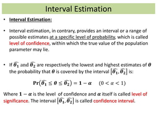 Interval Estimation
• Interval Estimation:
• Interval estimation, in contrary, provides an interval or a range of
possible estimates at a specific level of probability, which is called
level of confidence, within which the true value of the population
parameter may lie.
• If 𝜽 𝟏 and 𝜽 𝟐 are respectively the lowest and highest estimates of 𝜽
the probability that 𝜽 is covered by the interval 𝜽 𝟏, 𝜽 𝟐 is:
𝐏𝐫 𝜽 𝟏 ≤ 𝜽 ≤ 𝜽 𝟐 = 𝟏 − 𝜶 (0 < 𝛼 < 1)
Where 𝟏 − 𝜶 is the level of confidence and 𝜶 itself is called level of
significance. The interval 𝜽 𝟏, 𝜽 𝟐 is called confidence interval.
 