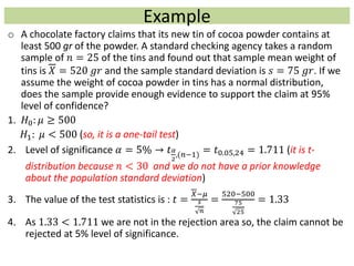 Example
o A chocolate factory claims that its new tin of cocoa powder contains at
least 500 gr of the powder. A standard checking agency takes a random
sample of 𝑛 = 25 of the tins and found out that sample mean weight of
tins is 𝑋 = 520 𝑔𝑟 and the sample standard deviation is 𝑠 = 75 𝑔𝑟. If we
assume the weight of cocoa powder in tins has a normal distribution,
does the sample provide enough evidence to support the claim at 95%
level of confidence?
1. 𝐻0: 𝜇 ≥ 500
𝐻1: 𝜇 < 500 (so, it is a one-tail test)
2. Level of significance 𝛼 = 5% → 𝑡 𝛼
2
,(𝑛−1)
= 𝑡0.05,24 = 1.711 (it is t-
distribution because 𝑛 < 30 and we do not have a prior knowledge
about the population standard deviation)
3. The value of the test statistics is : 𝑡 =
𝑋−𝜇
𝑠
𝑛
=
520−500
75
25
= 1.33
4. As 1.33 < 1.711 we are not in the rejection area so, the claim cannot be
rejected at 5% level of significance.
 
