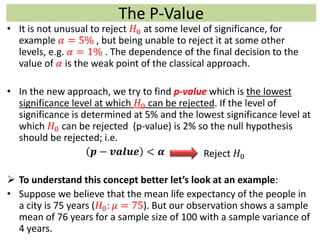 The P-Value
• It is not unusual to reject 𝐻0 at some level of significance, for
example 𝛼 = 5% , but being unable to reject it at some other
levels, e.g. 𝛼 = 1% . The dependence of the final decision to the
value of 𝛼 is the weak point of the classical approach.
• In the new approach, we try to find p-value which is the lowest
significance level at which 𝐻0 can be rejected. If the level of
significance is determined at 5% and the lowest significance level at
which 𝐻0 can be rejected (p-value) is 2% so the null hypothesis
should be rejected; i.e.
𝒑 − 𝒗𝒂𝒍𝒖𝒆 < 𝜶
 To understand this concept better let’s look at an example:
• Suppose we believe that the mean life expectancy of the people in
a city is 75 years (𝐻0: 𝜇 = 75). But our observation shows a sample
mean of 76 years for a sample size of 100 with a sample variance of
4 years.
Reject 𝐻0
 