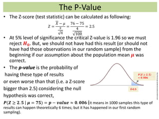 The P-Value
• The Z-score (test statistic) can be calculated as following:
• At 5% level of significance the critical Z-value is 1.96 so we must
reject 𝑯 𝟎. But, we should not have had this result (or should not
have had those observations in our random sample) from the
beginning if our assumption about the population mean 𝝁 was
correct.
• The p-value is the probability of
having these type of results
or even worse than that (i.e. a Z-score
bigger than 2.5) considering the null
hypothesis was correct,
𝑷(𝒁 ≥ 𝟐. 𝟓 𝝁 = 𝟕𝟓) = 𝒑 − 𝒗𝒂𝒍𝒖𝒆 ≈ 𝟎. 𝟎𝟎𝟔 (it means in 1000 samples this type of
results can happen theoretically 6 times; but it has happened in our first random
sampling).
𝑍 =
𝑋 − 𝜇
𝑠
𝑛
=
76 − 75
4
100
= 2.5
Z=2.5
𝑷 𝒁 ≥ 𝟐. 𝟓
≈ 𝟎. 𝟎𝟎𝟔
http://faculty.elgin.edu/dkernler/statistics/ch10/10-2.html
 