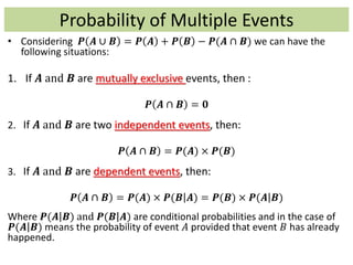 Probability of Multiple Events
• Considering 𝑷 𝑨 ∪ 𝑩 = 𝑷 𝑨 + 𝑷 𝑩 − 𝑷(𝑨 ∩ 𝑩) we can have the
following situations:
1. If 𝑨 and 𝑩 are mutually exclusive events, then :
𝑷 𝑨 ∩ 𝑩 = 𝟎
2. If 𝑨 and 𝑩 are two independent events, then:
𝑷 𝑨 ∩ 𝑩 = 𝑷(𝑨) × 𝑷(𝑩)
3. If 𝑨 and 𝑩 are dependent events, then:
𝑷 𝑨 ∩ 𝑩 = 𝑷(𝑨) × 𝑷(𝑩 𝑨) = 𝑷(𝑩) × 𝑷(𝑨 𝑩)
Where 𝑷(𝑨 𝑩) and 𝑷(𝑩 𝑨) are conditional probabilities and in the case of
𝑷(𝑨 𝑩) means the probability of event 𝐴 provided that event 𝐵 has already
happened.
 