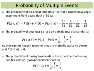 Probability of Multiple Events
o The probability of picking at random a Heart or a Queen on a single
experiment from a card deck of 52 is:
𝑃 𝐻 ∪ 𝑄 = 𝑃 𝐻 + 𝑃 𝑄 − 𝑃 𝐻 ∩ 𝑄 =
13
52
+
4
52
−
1
52
=
4
13
o The probability of getting a 1 or a 4 on a single toss of a fair die is:
𝑃 1 ∪ 4 = 𝑃 1 + 𝑃 4 =
1
6
+
1
6
=
1
3
As they cannot happen together they are mutually exclusive events
and 𝑃 1 ∩ 4 = 0.
o The probability of having two heads in the experiment of tossing
two fair coins is: (two independent events)
𝑃 𝐻 ∩ 𝐻 =
1
2
.
1
2
=
1
4
 