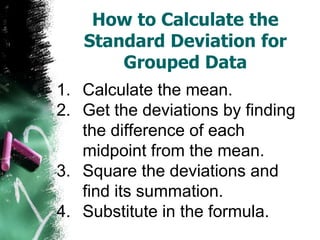 How to Calculate the
   Standard Deviation for
       Grouped Data
1. Calculate the mean.
2. Get the deviations by finding
   the difference of each
   midpoint from the mean.
3. Square the deviations and
   find its summation.
4. Substitute in the formula.
 