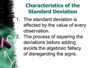 Characteristics of the
     Standard Deviation
1. The standard deviation is
   affected by the value of every
   observation.
2. The process of squaring the
   deviations before adding
   avoids the algebraic fallacy
   of disregarding the signs.
 