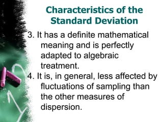 Characteristics of the
      Standard Deviation
3. It has a definite mathematical
     meaning and is perfectly
     adapted to algebraic
     treatment.
4. It is, in general, less affected by
     fluctuations of sampling than
     the other measures of
     dispersion.
 