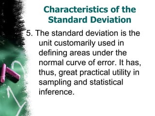 Characteristics of the
      Standard Deviation
5. The standard deviation is the
    unit customarily used in
    defining areas under the
    normal curve of error. It has,
    thus, great practical utility in
    sampling and statistical
    inference.
 