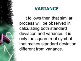 VARIANCE

   It follows then that similar
process will be observed in
calculating both standard
deviation and variance. It is
only the square root symbol
that makes standard deviation
different from variance.
 