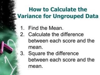 How to Calculate the
Variance for Ungrouped Data

1. Find the Mean.
2. Calculate the difference
   between each score and the
   mean.
3. Square the difference
   between each score and the
   mean.
 
