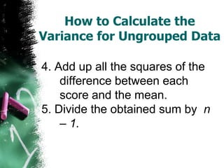 How to Calculate the
Variance for Ungrouped Data

4. Add up all the squares of the
    difference between each
    score and the mean.
5. Divide the obtained sum by n
    – 1.
 