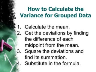 How to Calculate the
 Variance for Grouped Data

1. Calculate the mean.
2. Get the deviations by finding
   the difference of each
   midpoint from the mean.
3. Square the deviations and
   find its summation.
4. Substitute in the formula.
 